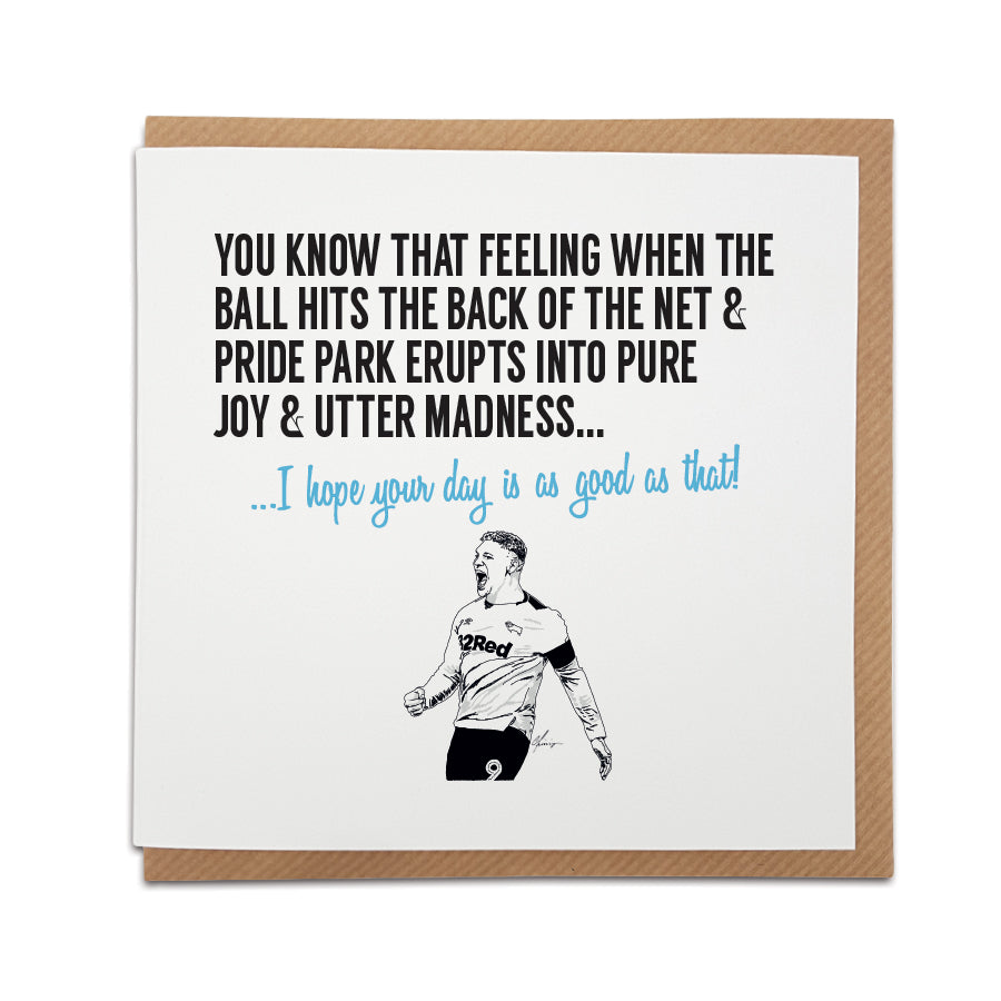 Derby County Football Fan Card with a vibrant design capturing the exhilaration of a goal at Pride Park Stadium. Front of the card reads "You know that feeling when the ball hits the back of the net & Pride Park erupts into pure joy & utter madness..." Choose this card to convey the message "I hope your day is as good as that!" Handmade design on high-quality card stock, perfect for special occasions. Shop now at Local Lingo.