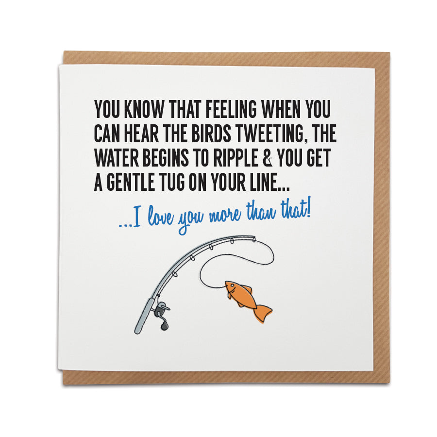 Unique fishing-themed greetings card with text 'You know that feeling when you can hear the birds tweeting, the water begins to ripple & you get a gentle tug on your line... I love you more than that!' Ideal for any fishing enthusiast.