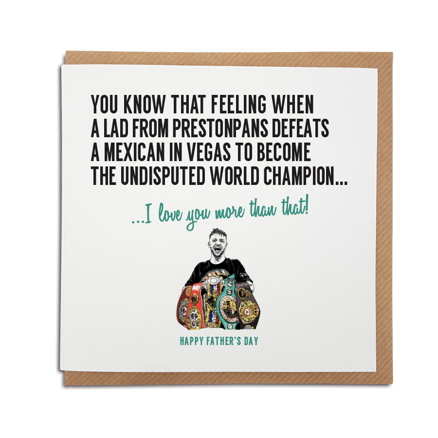 A handmade boxing themed Father's Day card featuring hand drawn illustration of Josh Taylor  Greetings card is printed on high quality card stock.  Card reads: You know that feeling when a lad from Prestonpans defeats a Mexican in Vegas to become the undisputed world champion...I love you more than that!  