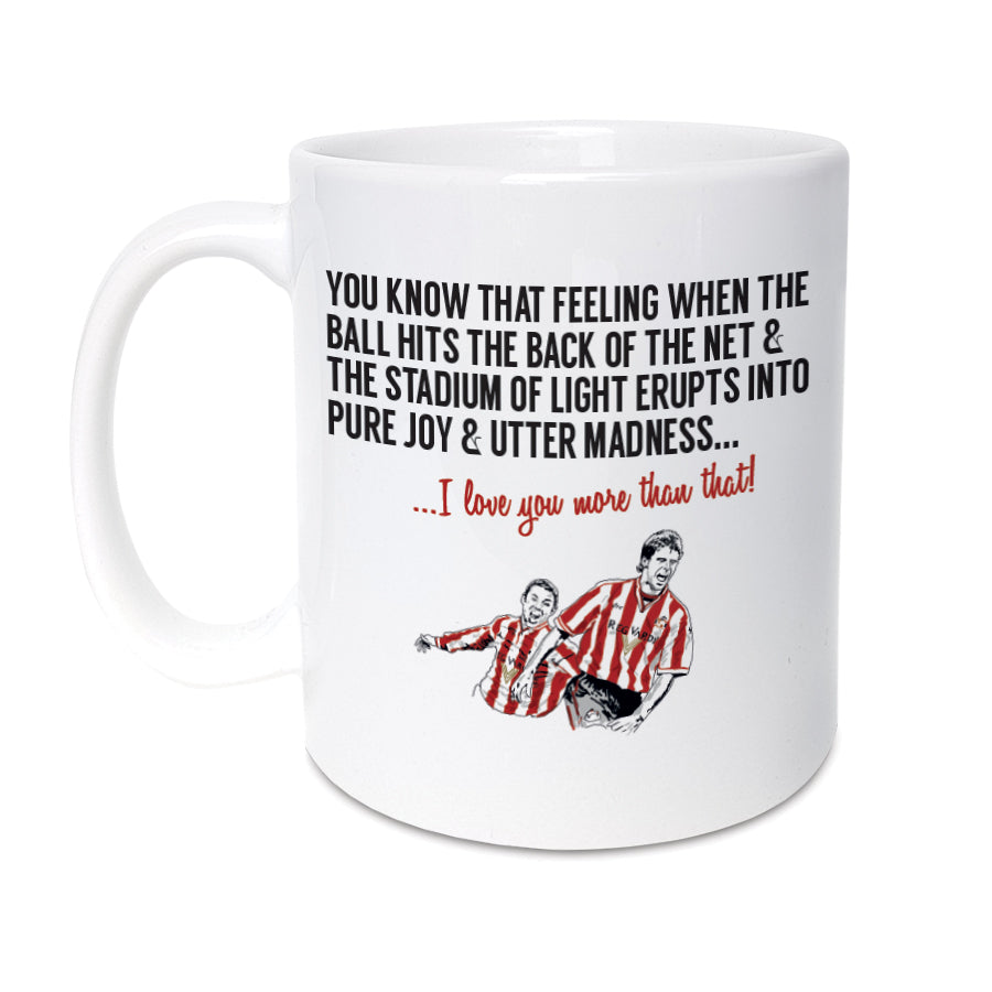 A unique mug which will make the perfect gift for any Sunderland supporter. Featuring an illustration of club legends Kevin Philips & Niall Quinn   Mug reads:  You know that feeling when the ball hits the back of the net & the Stadium of Light erupts into pure joy & utter madness... I love you more than that! 