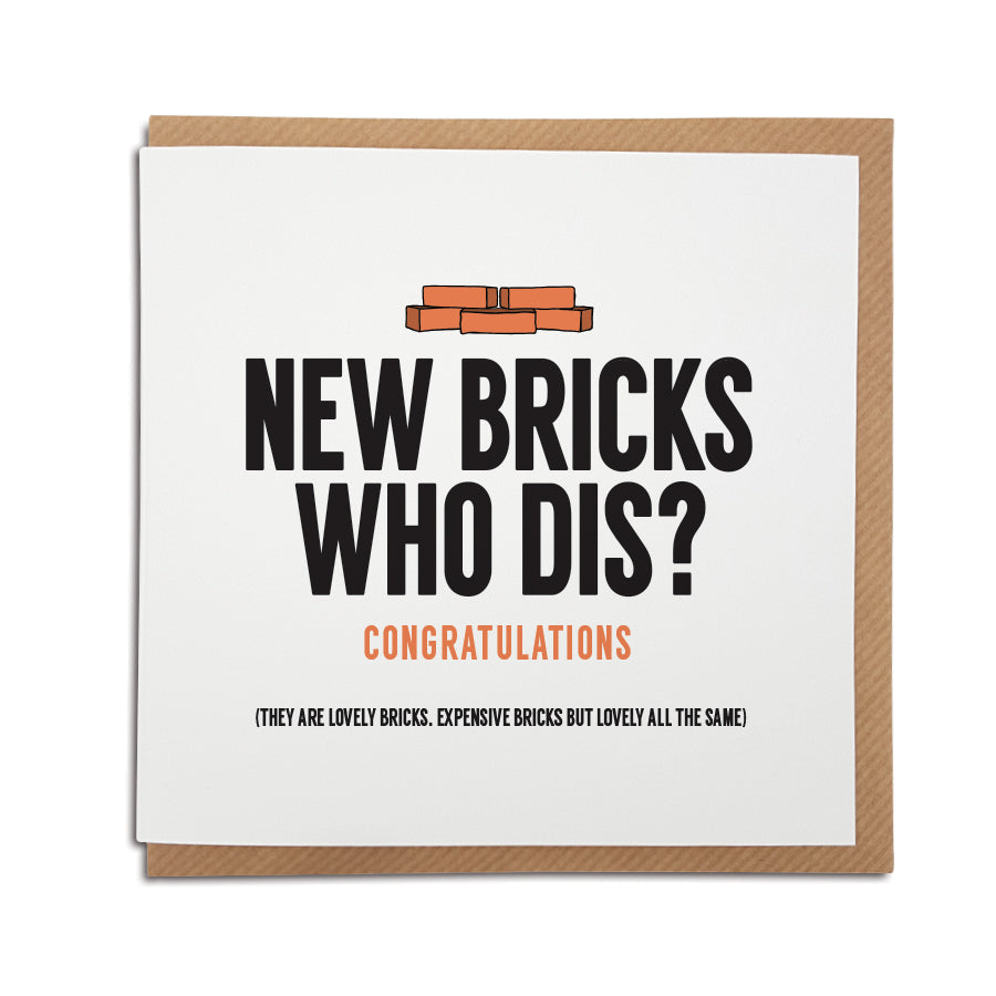 A handmade funny New Home card designed to bring a smile to the recipients face as they start a new adventure in their new home.     Card reads:   New Bricks Who Dis? Congratulations (they are lovely bricks. Expensive bricks but lovely bricks all the same)