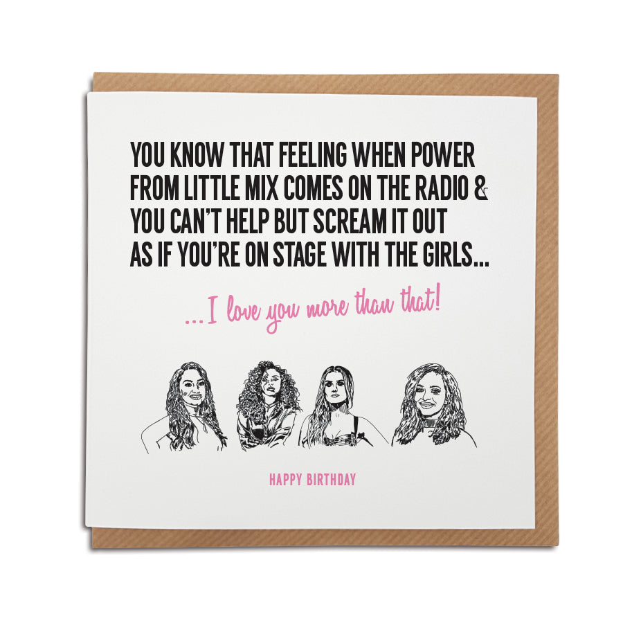 A handmade Little Mix music Card. Card reads: You know that feeling when Power from Little Mix comes on the radio & you can't help but scream it out as if you're on stage with the girls... I love you more that that!   Greetings text at the bottom can read: Happy Birthday, Anniversary, Valentine's Day or left blank for any occasion