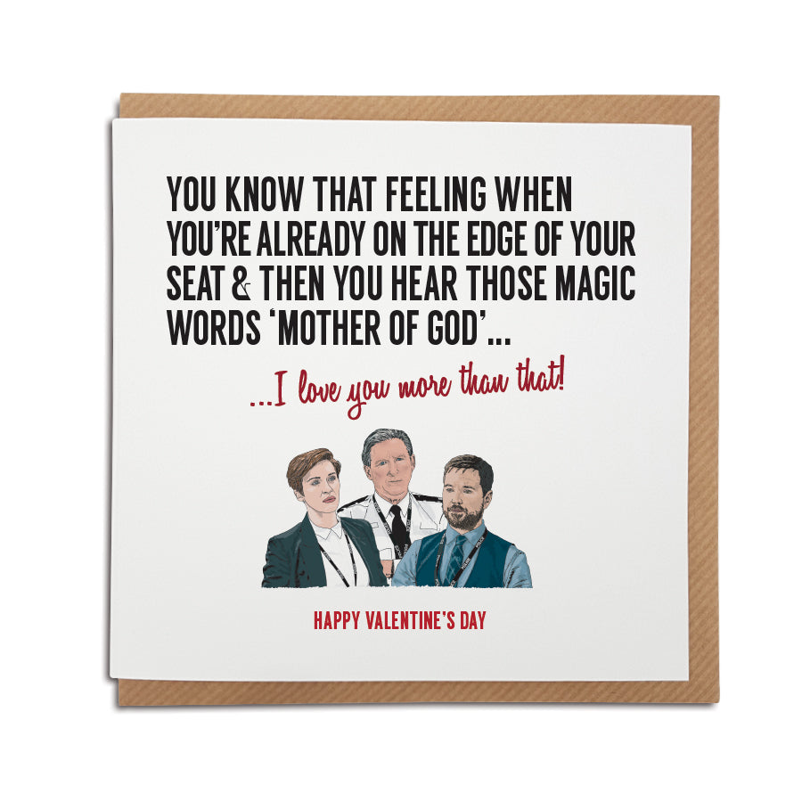 A handmade Valentine's Day card inspired by popular TV show Line of Duty. A unique card featuring hand drawn illustration of Ted Hastings, Kate Fleming and Steve Arnott. Card reads: You know that feeling when you're already on the edge of your seat & then you hear those magic words 'Mother of God'...I love you more than that. Happy Valentine's Day