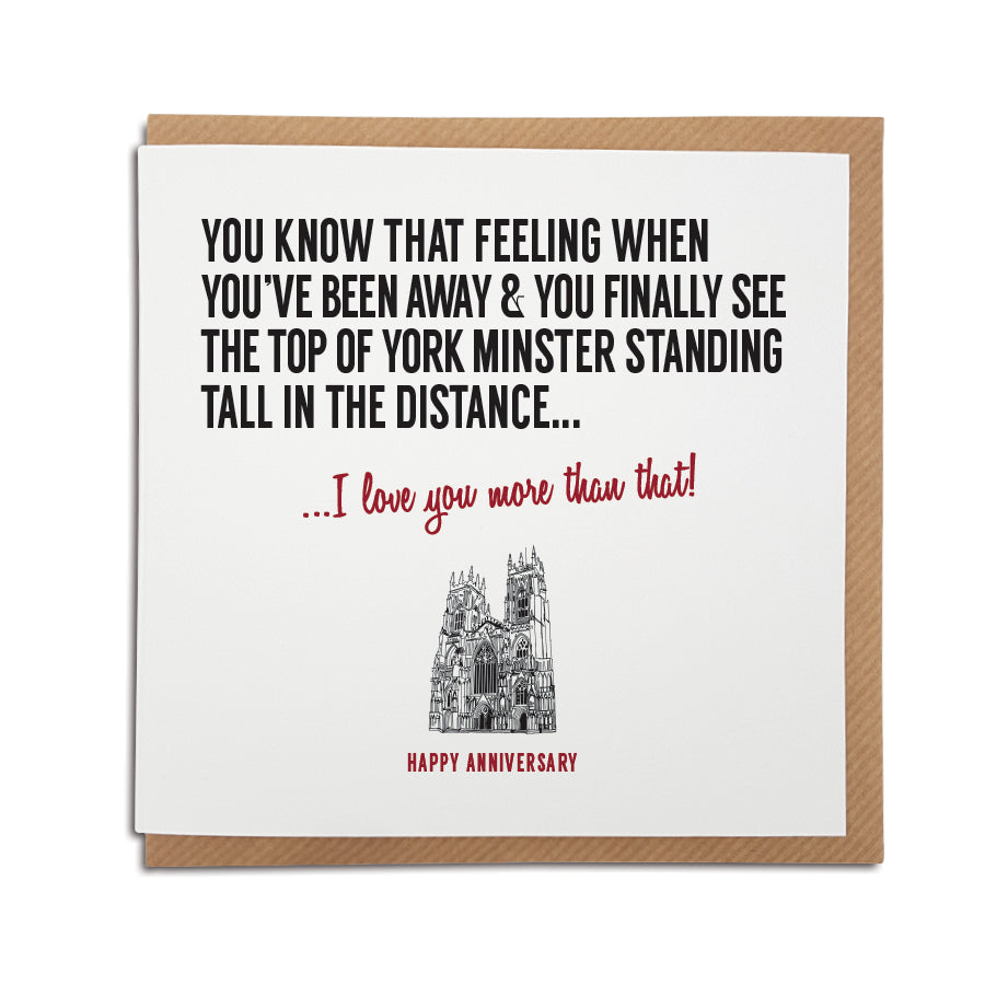 A Yorkshire themed greeting card which reads: ou know that feeling when you've been away & you finally see the top of York Minster standing tall in the distance... I love you more than that!  Perfect card for a yorkshire couple of a yorkshire man boyfriend and girlfriend.