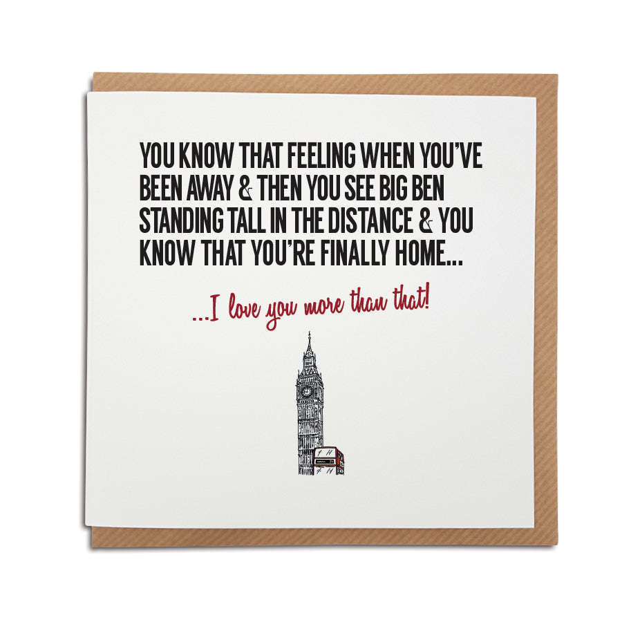 An unique handmade London Landmark themed greetings card, designed & printed in the UK by A Town Called Home.   Card reads: You know that feeling when you've been away & you finally see Big Ben standing tall in the distance... I love you more than that! Featuring hand drawn illustration of big ben and a red london bus a town called home