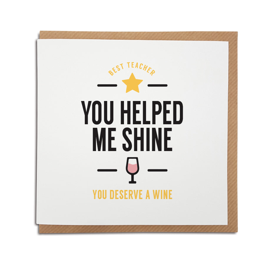 A unique funny handmade card for a Teacher. Perfect to thank your favourite teacher for all that they do.  Card reads: Best Teacher, You helped me shine, you deserve a wine. 