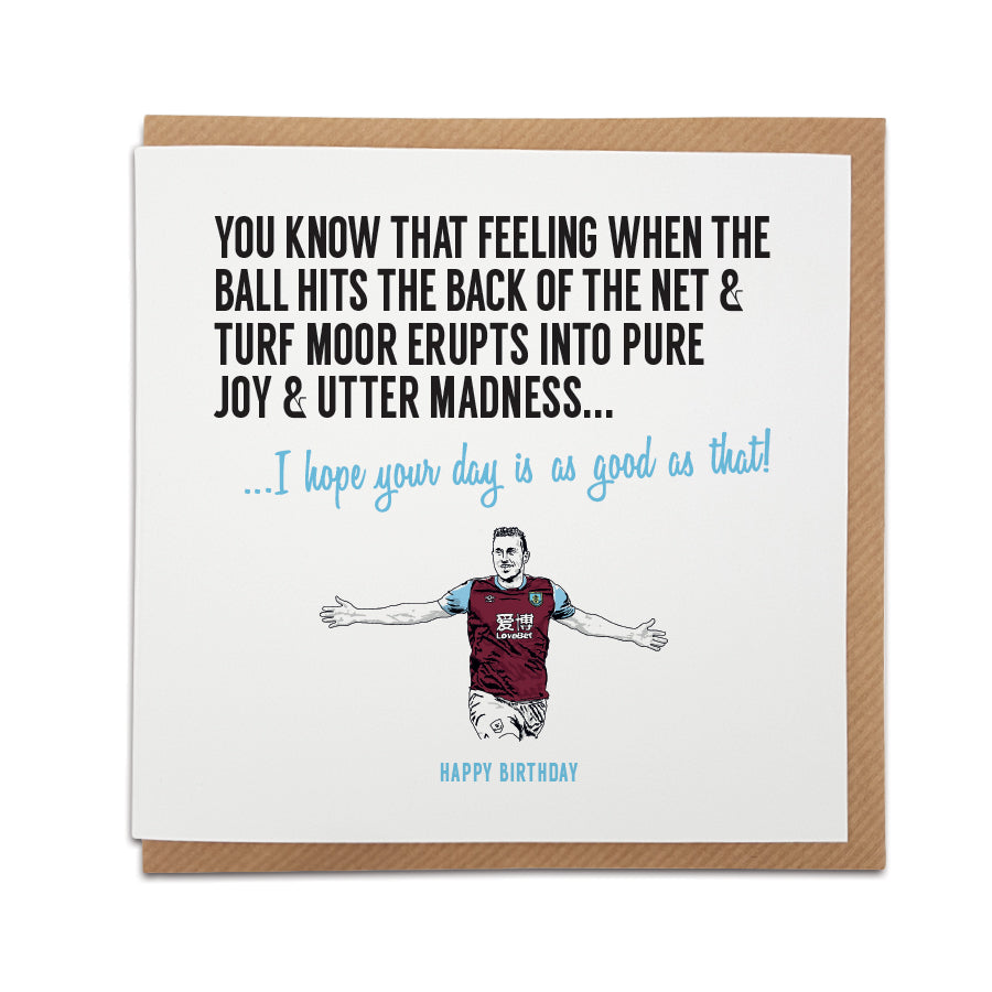 A handmade Burnley Football Fan Birthday Card. A unique card, perfect for any Burnley supporter.  Greetings card is printed on high quality card stock.  Card reads: You know that feeling when the ball hits the back of the net & Turf Moor erupts into pure joy & utter madness... I hope your day is as good as that! Happy Birthday