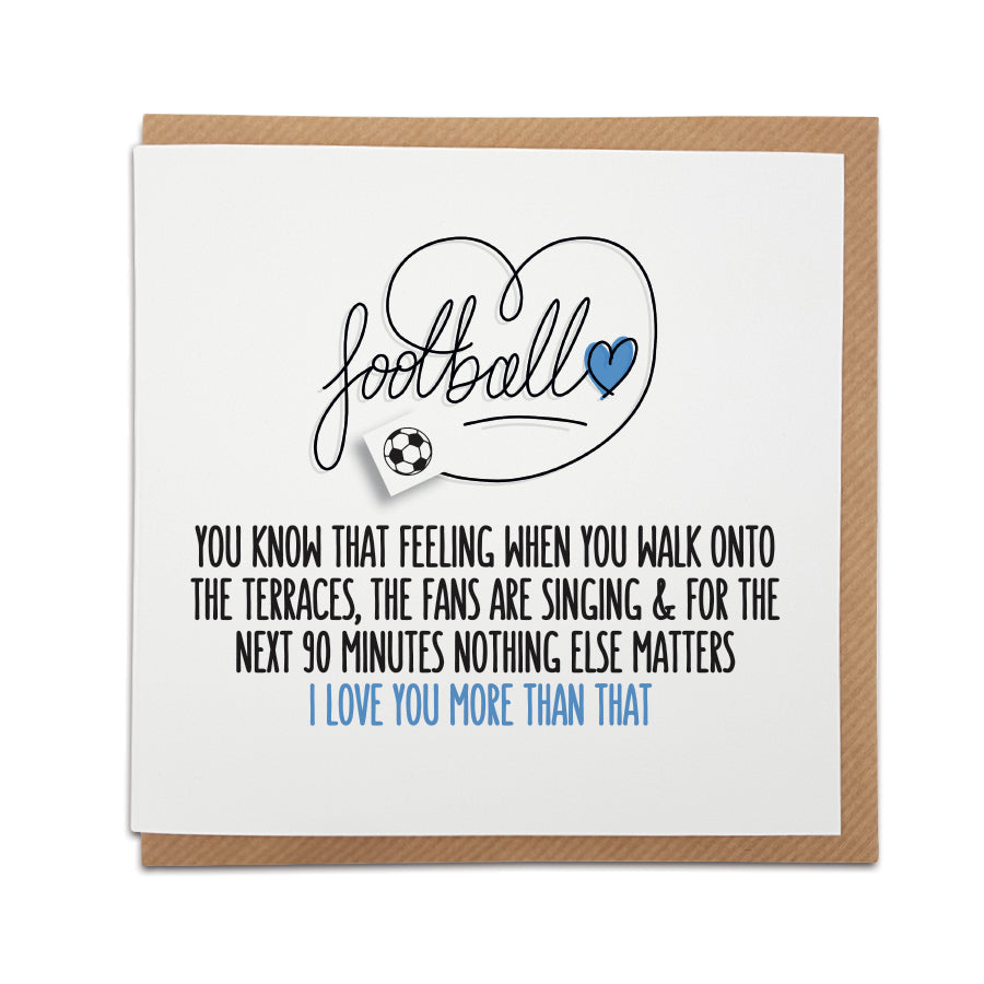 A handmade Football Fan Card, designed to highlight the magic of match day.  A unique card, perfect for football fans on all occasions.   Card reads: Football  You know that feeling when you walk onto the terraces, the fans are singing & for the next 90 minutes nothing else matters  I love you more than that!