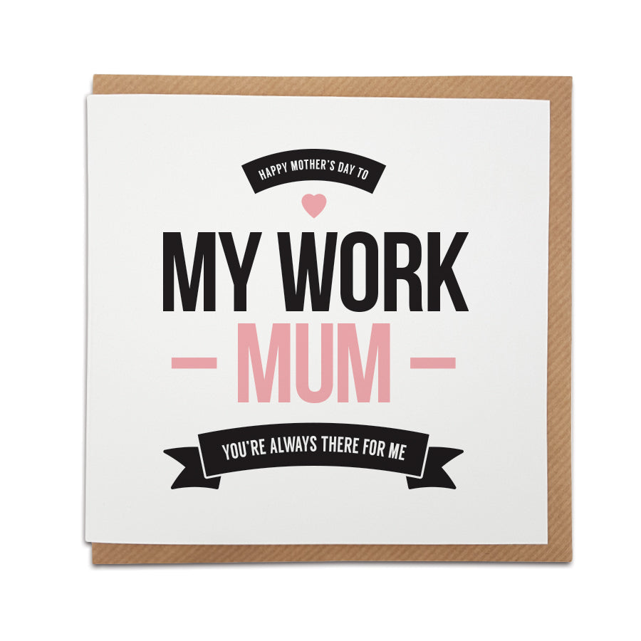 Work Mum's just brighten up the day don't they? This handmade Mother's Day card is dedicated to the special Mum from your work life.   Card reads:   Happy Mother's Day to my work Mum You're always there for me
