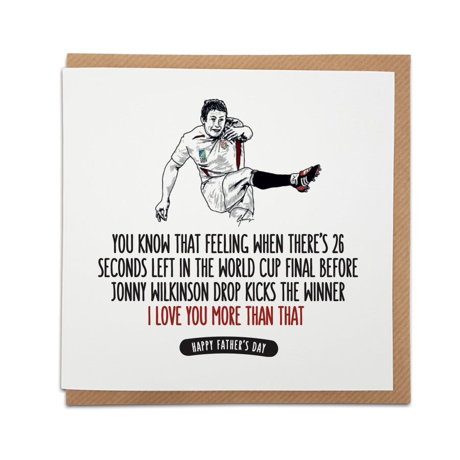 A handmade Rugby themed Father's Day Card designed by A Town Called Home. Card reads: You know that feeling when there's 26 seconds left in the World Cup Final before Jonny Wilkinson drop kicks the winner I love you more than that! Happy Father's Day