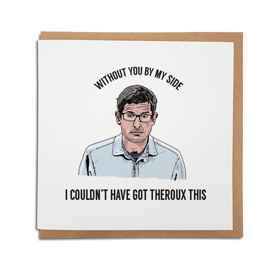 A handmade funny Birthday or Greetings card for any occasion, featuring illustration of Louis Theroux. Card reads: Without you by my side, I couldn't have got Theroux this. 