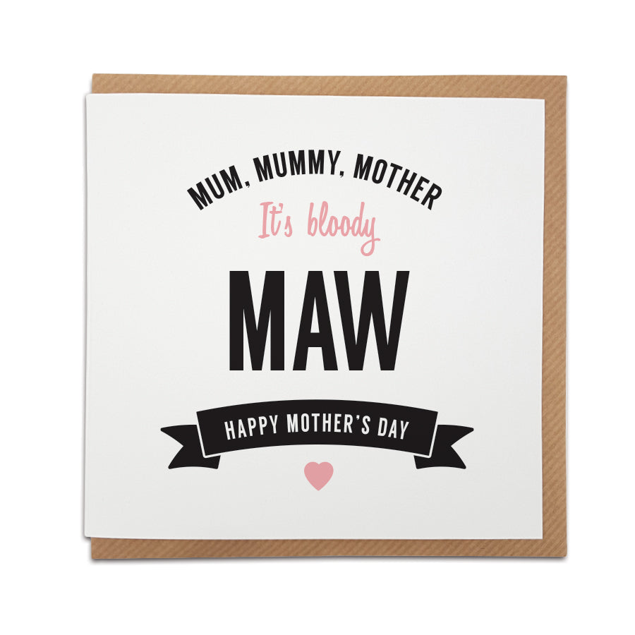 When only a 'Maw' card will do! A handmade Mother's Day card designed to show the special lady in your life just how much she means to you.  Greetings card is printed on high quality card stock.  Card reads:    Mum, Mummy, Mother  It's bloody MAW  Happy Mother's Day