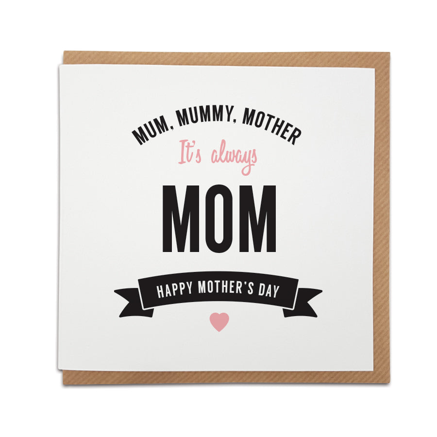 When only a 'Mom' card will do! A handmade Mother's Day card designed to show the special lady in your life just how much she means to you.  Greetings card is printed on high quality card stock.  Card reads:    Mum, Mummy, Mother  It's always Mom  Happy Mother's Day