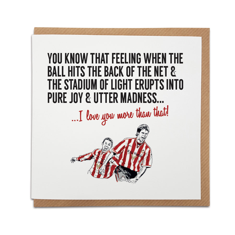 A handmade Sunderland  Football Fan Greetings Card. A unique card, perfect for any black cats supporters.   Card reads: You know that feeling when the ball hits the back of the net & the Stadium of Light erupts into pure joy & utter madness... I love you more than that! (Featuring an illustration of club legends Kevin Philips & Niall Quinn)