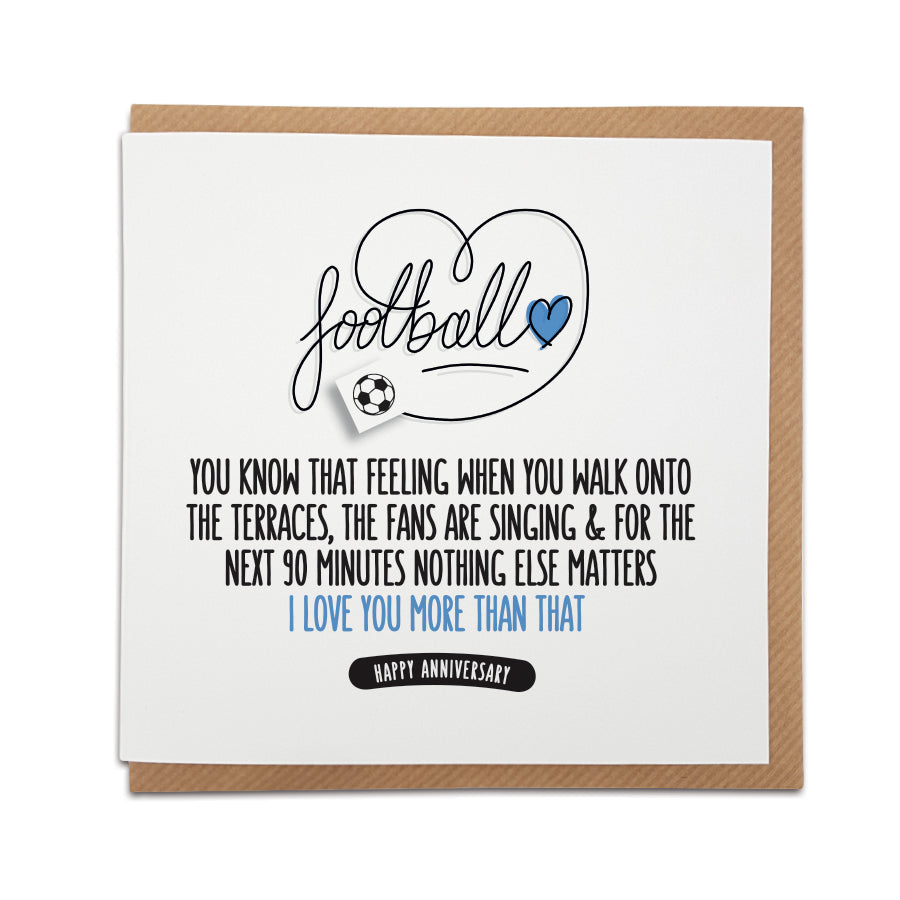 Foorball anniversary card. Card reads: Football  You know that feeling when you walk onto the terraces, the fans are singing & for the next 90 minutes nothing else matters  I love you more than that!