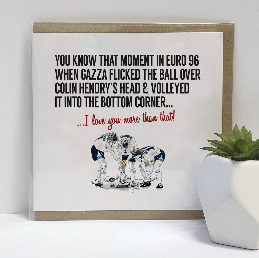 Greetings card celebrating Euro 96 Gazza goal. Card reads:  You know that moment in Euro 96 when Gazza flicked the ball over Colin Hendry's head & volleyed it into the bottom corner... I love you more than that!  (Featuring an illustration of the England  football team celebrating Paul Gascoigne's goal with the famous dentist chair).