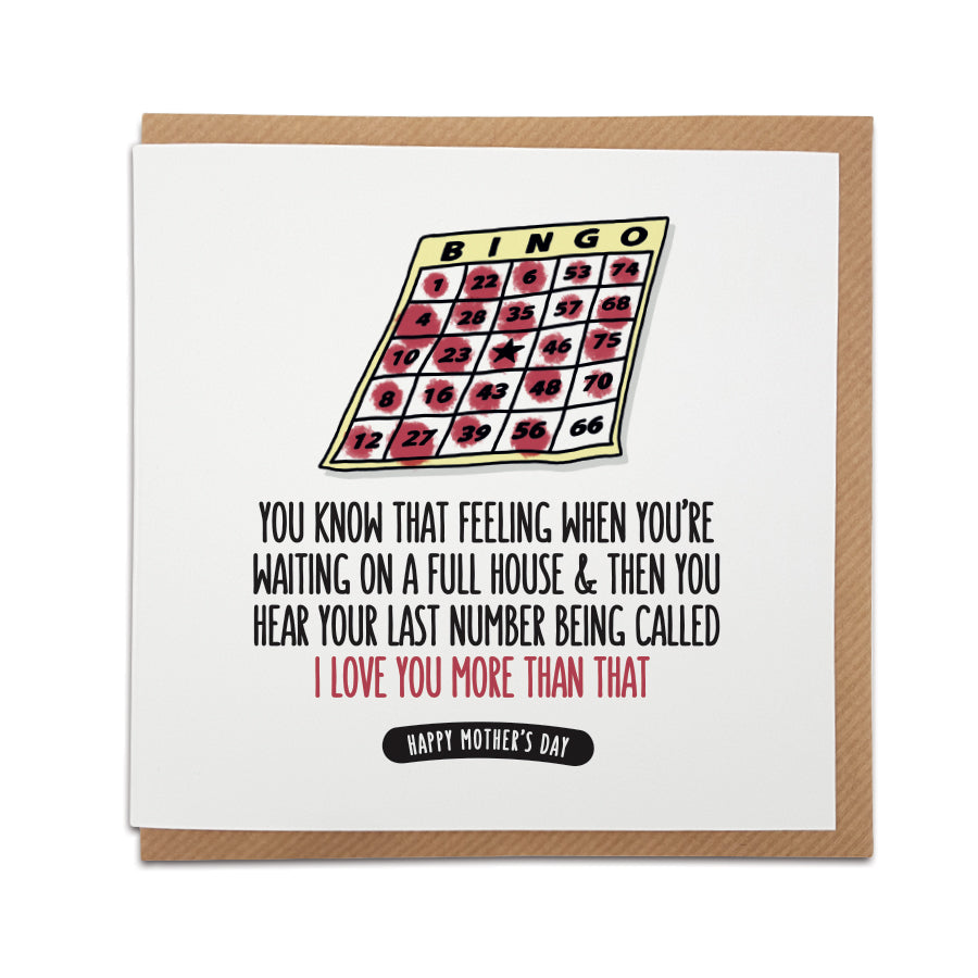 A handmade funny Mother's Day card  - perfect for Bingo fans.  Card reads:   You know that feeling when you're  waiting on a full house & then you hear your last number being called I love you more than that Happy Mother's Day