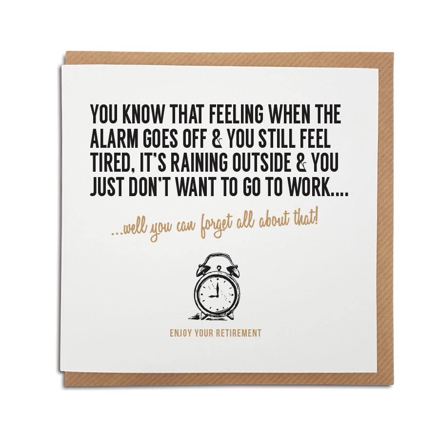 A handmade funny Retirement card designed to bring a smile to the recipients face as they begin retirement.    Card reads:  You know that feeling when the alarm goes off and you still feel tired, it's raining outside and you just don't want to go to work...well you can forget all about that! Enjoy your retirement