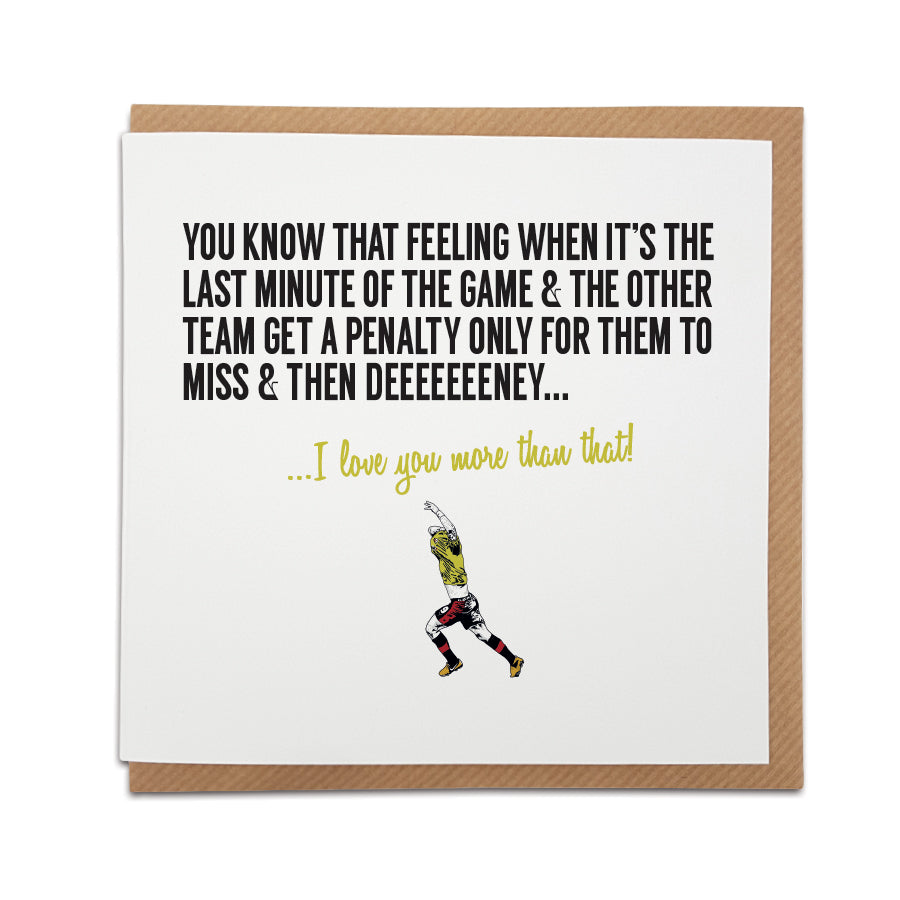 A handmade Watford Football Fan Card. A unique card, perfect for any Watford / Hornets fan on all occasions.  Card reads: You know that feeling when it’s the last minute of the game & the other team get a penalty only for them to miss & then Deeeeeeeney... I love you more than that!