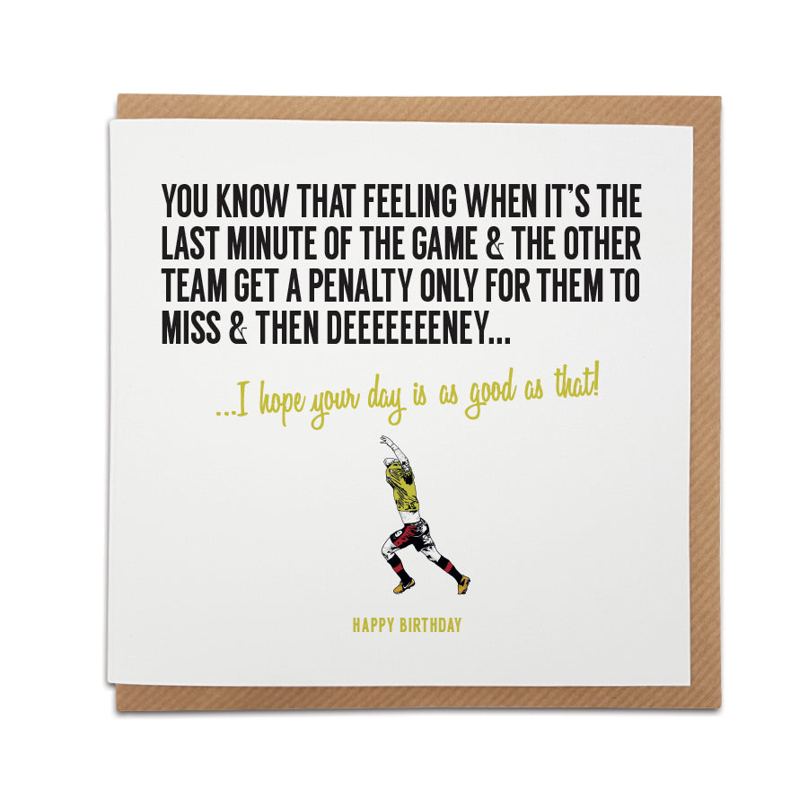 A handmade Watford Football Fan Birthday Card. A unique card, perfect for any Watford / Hornets fan.  Greetings card is printed on high quality card stock.  Card reads: You know that feeling when it’s the last minute of the game & the other team get a penalty only for them to miss & then Deeeeeeeney... I hope your day is as good as that! Happy Birthday