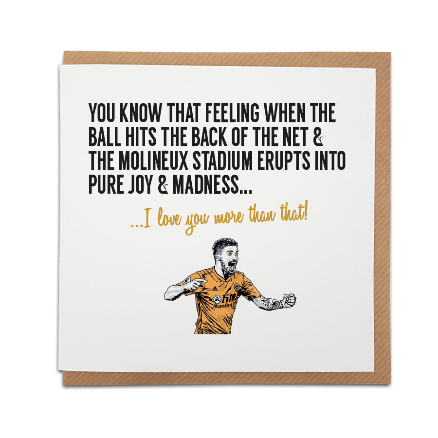 A handmade Wolverhampton Football Fan Card. A unique card, perfect for Wolves fans on all occasions.  Card reads: You know that feeling when the ball hits the back of the net & the Molineux stadium erupts into pure joy & madness... I love you more than that!